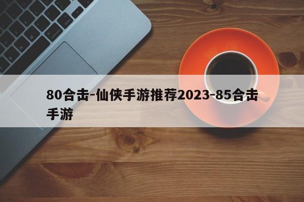 80合击-仙侠手游推荐2023-85合击手游