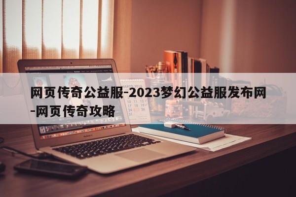 网页传奇公益服-2023梦幻公益服发布网-网页传奇攻略
